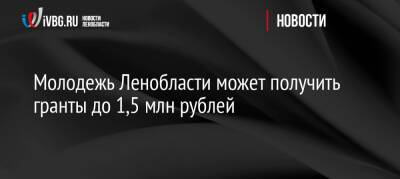 Молодежь Ленобласти может получить гранты до 1,5 млн рублей