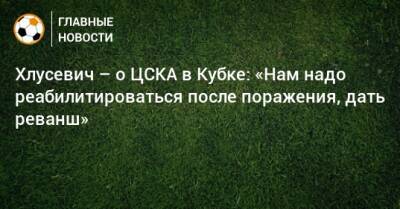 Хлусевич – о ЦСКА в Кубке: «Нам надо реабилитироваться после поражения, дать реванш»