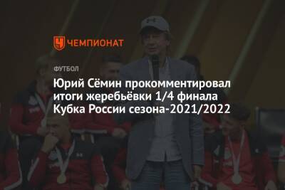 Юрий Сёмин прокомментировал итоги жеребьёвки 1/4 финала Кубка России сезона-2021/2022