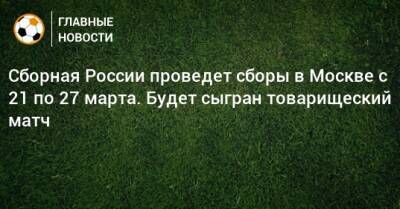 Сборная России проведет сборы в Москве с 21 по 27 марта. Будет сыгран товарищеский матч