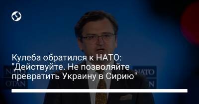 Кулеба обратился к НАТО: "Действуйте. Не позволяйте превратить Украину в Сирию"
