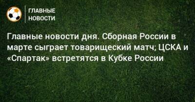 Главные новости дня. Сборная России в марте сыграет товарищеский матч; ЦСКА и «Спартак» встретятся в Кубке России