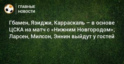 Гбамен, Язиджи, Карраскаль – в основе ЦСКА на матч с «Нижним Новгородом»; Ларсен, Милсон, Эннин выйдут у гостей