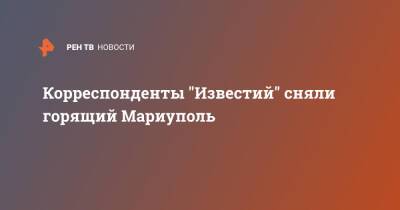 Корреспонденты "Известий" сняли горящий Мариуполь