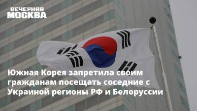 Южная Корея запретила своим гражданам посещать соседние с Украиной регионы РФ и Белоруссии
