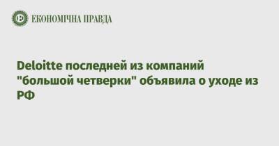 Deloitte последней из компаний "большой четверки" объявила о уходе из РФ - epravda.com.ua - Россия - Украина - Белоруссия