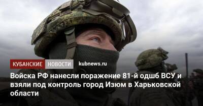 Войска РФ нанесли поражение 81-й одшб ВСУ и взяли под контроль город Изюм в Харьковской области