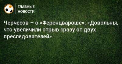 Черчесов – о «Ференцвароше»: «Довольны, что увеличили отрыв сразу от двух преследователей»