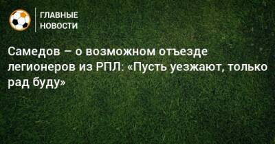 Самедов – о возможном отъезде легионеров из РПЛ: «Пусть уезжают, только рад буду»