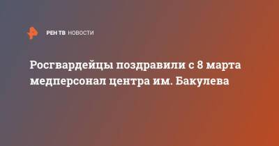 Росгвардейцы поздравили с 8 марта медперсонал центра им. Бакулева - ren.tv