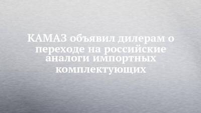 КАМАЗ объявил дилерам о переходе на российские аналоги импортных комплектующих