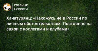 Хачатурянц: «Нахожусь не в России по личным обстоятельствам. Постоянно на связи с коллегами и клубами»
