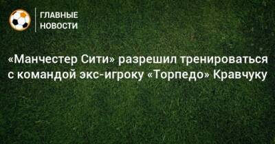 «Манчестер Сити» разрешил тренироваться с командой экс-игроку «Торпедо» Кравчуку
