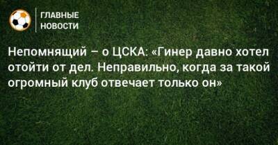 Непомнящий – о ЦСКА: «Гинер давно хотел отойти от дел. Неправильно, когда за такой огромный клуб отвечает только он»