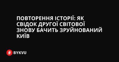 Повторення історії: як свідок другої світової знову бачить зруйнований Київ