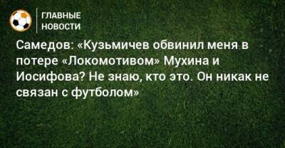 Самедов: «Кузьмичев обвинил меня в потере «Локомотивом» Мухина и Иосифова? Не знаю, кто это. Он никак не связан с футболом»