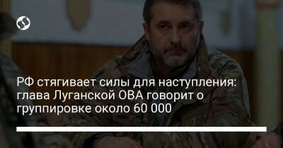 РФ стягивает силы для наступления: глава Луганской ОВА говорит о группировке около 60 000