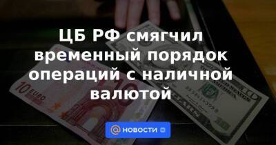 ЦБ РФ смягчил временный порядок операций с наличной валютой