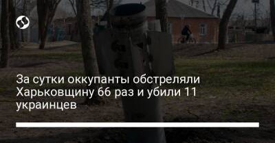 За сутки оккупанты обстреляли Харьковщину 66 раз и убили 11 украинцев
