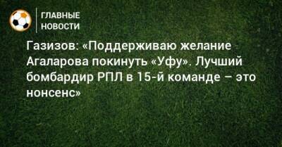 Газизов: «Поддерживаю желание Агаларова покинуть «Уфу». Лучший бомбардир РПЛ в 15-й команде – это нонсенс»