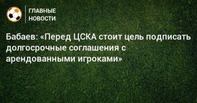 Бабаев: «Перед ЦСКА стоит цель подписать долгосрочные соглашения с арендованными игроками»