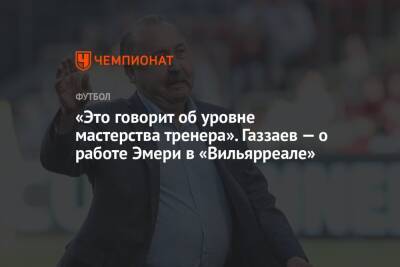 «Это говорит об уровне мастерства тренера». Газзаев — о работе Эмери в «Вильярреале»