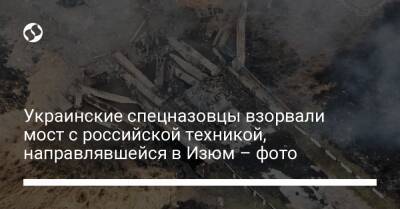 Украинские спецназовцы взорвали мост с российской техникой, направлявшейся в Изюм – фото
