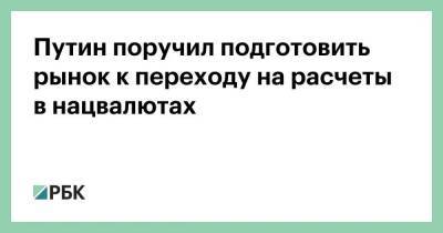 Путин поручил подготовить рынок к переходу на расчеты в нацвалютах