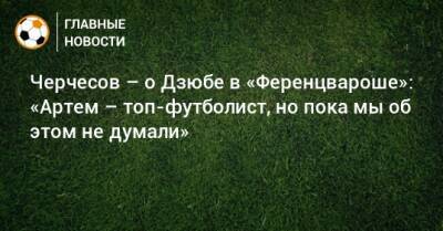 Черчесов – о Дзюбе в «Ференцвароше»: «Артем – топ-футболист, но пока мы об этом не думали»