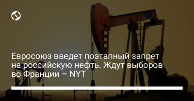Евросоюз введет поэтапный запрет на российскую нефть. Ждут выборов во Франции – NYT
