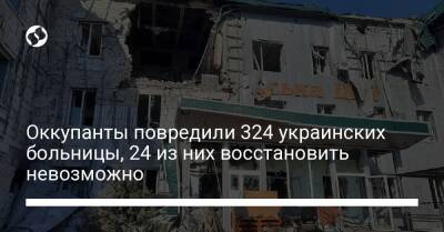 Оккупанты повредили 324 украинских больницы, 24 из них восстановить невозможно