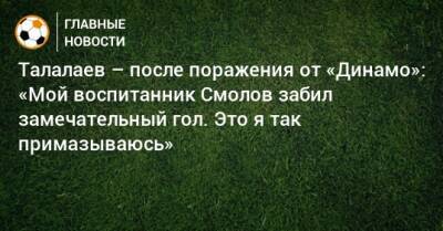 Талалаев – после поражения от «Динамо»: «Мой воспитанник Смолов забил замечательный гол. Это я так примазываюсь»