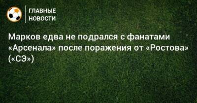 Марков едва не подрался с фанатами «Арсенала» после поражения от «Ростова» («СЭ»)