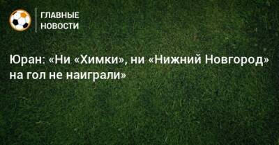 Юран: «Ни «Химки», ни «Нижний Новгород» на гол не наиграли»