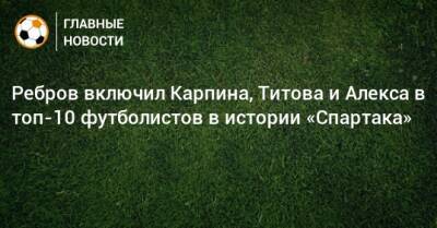 Ребров включил Карпина, Титова и Алекса в топ-10 футболистов в истории «Спартака»