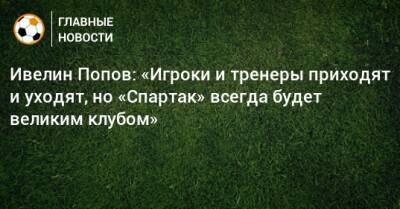 Ивелин Попов: «Игроки и тренеры приходят и уходят, но «Спартак» всегда будет великим клубом»