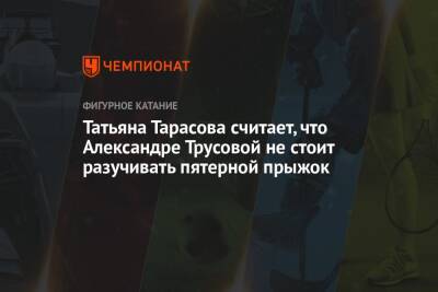 Татьяна Тарасова считает, что Александре Трусовой не стоит разучивать пятерной прыжок
