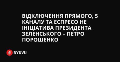 Відключення Прямого, 5 каналу та Еспресо не ініціатива президента Зеленського – Петро Порошенко