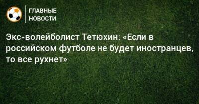 Экс-волейболист Тетюхин: «Если в российском футболе не будет иностранцев, то все рухнет»