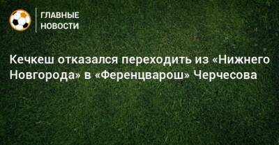 Кечкеш отказался переходить из «Нижнего Новгорода» в «Ференцварош» Черчесова