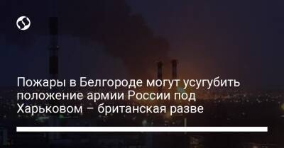Пожары в Белгороде могут усугубить положение армии России под Харьковом – британская разве