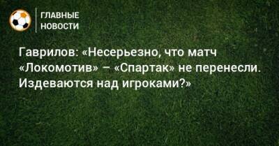 Гаврилов: «Несерьезно, что матч «Локомотив» – «Спартак» не перенесли. Издеваются над игроками?»