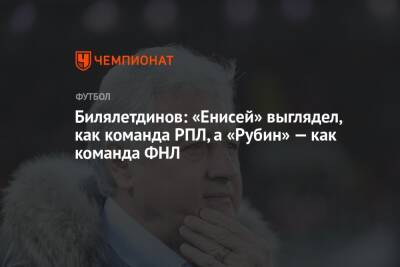 Билялетдинов: «Енисей» выглядел, как команда РПЛ, а «Рубин» — как команда ФНЛ