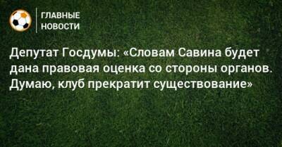 Депутат Госдумы: «Словам Савина будет дана правовая оценка со стороны органов. Думаю, клуб прекратит существование»