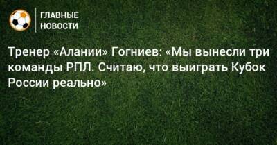Тренер «Алании» Гогниев: «Мы вынесли три команды РПЛ. Считаю, что выиграть Кубок России реально»