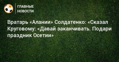 Вратарь «Алании» Солдатенко: «Сказал Круговому: «Давай заканчивать. Подари праздник Осетии»