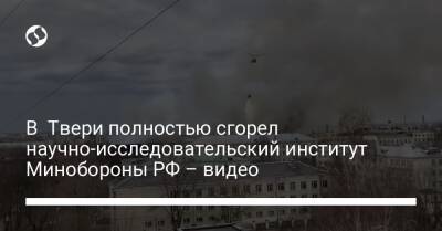 В Твери полностью сгорел научно-исследовательский институт Минобороны РФ – видео
