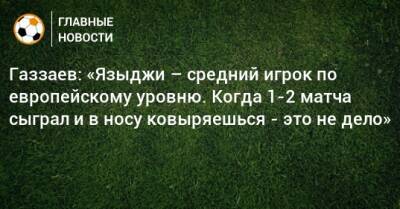 Газзаев: «Языджи – средний игрок по европейскому уровню. Когда 1-2 матча сыграл и в носу ковыряешься - это не дело»