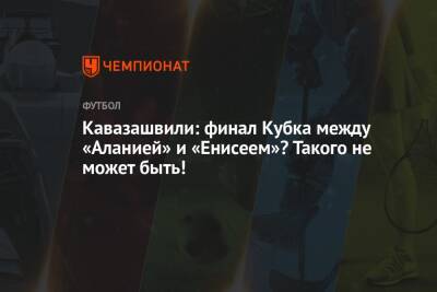 Кавазашвили: финал Кубка между «Аланией» и «Енисеем»? Такого не может быть!