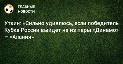 Уткин: «Сильно удивлюсь, если победитель Кубка России выйдет не из пары «Динамо» – «Алания»